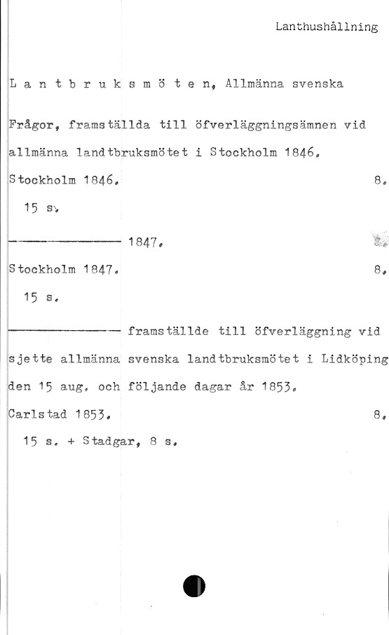  ﻿Lanthushållning
Lantbruksmö tenf Allmänna svenska
Frågor, framställda till öfverläggningsämnen vid
allmänna landtbruksmötet i Stockholm 1846,
Stockholm 1846,
15 sv
---------------- 1847,
8,
t #•
Stockholm 1847,	8,
15 s,
--------------- framställde till öfverläggning vid
sjette allmänna svenska landtbruksmötet i Lidköping
den 15 aug, och följande dagar år 1853»
Carlstad 1853.	8,
15 s. + Stadgar, 8 s